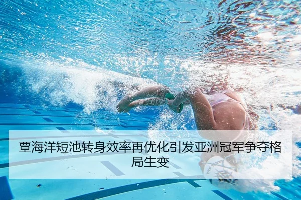 覃海洋短池转身效率再优化引发亚洲冠军争夺格局生变