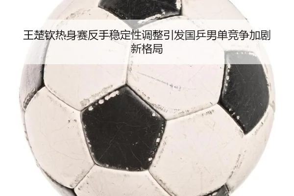 王楚钦热身赛反手稳定性调整引发国乒男单竞争加剧新格局